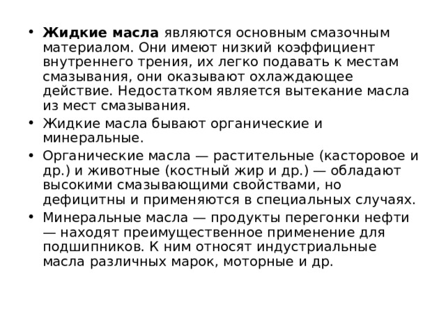 Жидкие масла являются основным смазочным материалом. Они имеют низкий коэффициент внутреннего трения, их легко подавать к местам смазывания, они оказывают охлаждающее действие. Недостатком является вытекание масла из мест смазывания. Жидкие масла бывают органические и минеральные. Органические масла — растительные (касторовое и др.) и животные (костный жир и др.) — обладают высокими смазывающими свойствами, но дефицитны и применяются в специальных случаях. Минеральные масла — продукты перегонки нефти — находят преимущественное применение для подшипников. К ним относят индустриальные масла различных марок, моторные и др. 