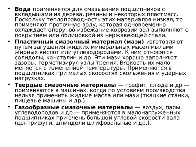 Вода применяется для смазывания подшипников с вкладышами из дерева, резины и некоторых пластмасс. Поскольку теплопроводность этих материалов низкая, то применяют проточную воду, которая одновременно охлаждает опору; во избежание коррозии вал выполняют с покрытием или облицовкой из нержавеющей стали. Пластичный смазочный материал (мази) изготовляют путем загущения жидких минеральных масел мылами жирных кислот или углеводородами. К ним относятся солидолы, консталин и др. Эти мази хорошо заполняют зазоры, герметизируя узлы трения. Вязкость их мало меняется с изменением температуры. Применяются в подшипниках при малых скоростях скольжения и ударных нагрузках. Твердые смазочные материалы — графит, слюда и др.— применяются в машинах, когда по условиям производства нельзя применить жидкие масла или мази (ткацкие станки, пищевые машины и др.). Газообразные смазочные материалы — воздух, пары углеводородов и др.— применяются в малонагруженных подшипниках при очень большой угловой скорости вала (центрифуги, шпиндели шлифовальные и др.). 