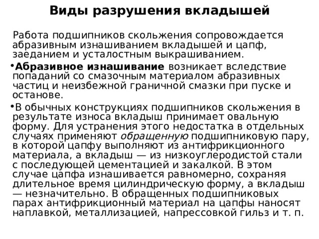 Виды разрушения вкладышей    Работа подшипников скольжения сопровождается абразивным изнашиванием вкладышей и цапф, заеданием и усталостным выкрашиванием. Абразивное изнашивание возникает вследствие попаданий со смазочным материалом абразивных частиц и неизбежной граничной смазки при пуске и останове. В обычных конструкциях подшипников скольжения в результате износа вкладыш принимает овальную форму. Для устранения этого недостатка в отдельных случаях применяют обращенную подшипниковую пару, в которой цапфу выполняют из антифрикционного материала, а вкладыш — из низкоуглеродистой стали с последующей цементацией и закалкой. В этом случае цапфа изнашивается равномерно, сохраняя длительное время цилиндрическую форму, а вкладыш — незначительно. В обращенных подшипниковых парах антифрикционный материал на цапфы наносят наплавкой, металлизацией, напрессовкой гильз и т. п. 
