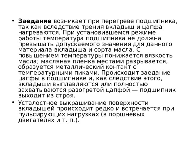 Заедание возникает при перегреве подшипника, так как вследствие трения вкладыш и цапфа нагреваются. При установившемся режиме работы температура подшипника не должна превышать допускаемого значения для данного материала вкладыша и сорта масла. С повышением температуры понижается вязкость масла; масляная пленка местами разрывается, образуется металлический контакт с температурными пиками. Происходит заедание цапфы в подшипнике и, как следствие этого, вкладыши выплавляются или полностью захватываются разогретой цапфой — подшипник выходит из строя. Усталостное выкрашивание поверхности вкладышей происходит редко и встречается при пульсирующих нагрузках (в поршневых двигателях и т. п.). 