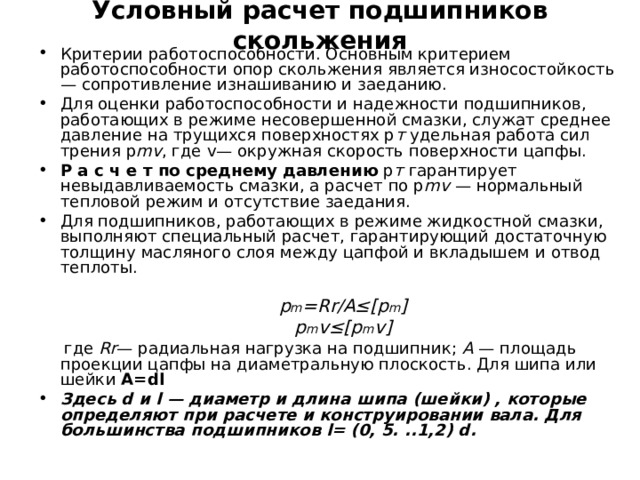 Условный расчет подшипников скольжения   Критерии работоспособности. Основным критерием работоспособности опор скольжения является износостойкость — сопротивление изнашиванию и заеданию. Для оценки работоспособности и надежности подшипников, работающих в режиме несовершенной смазки, служат среднее давление на трущихся поверхностях р т удельная работа сил трения p m v , где v — окружная скорость поверхности цапфы. Р а с ч е т по среднему давлению р т гарантирует невыдавливаемость смазки, а расчет по p m v — нормальный тепловой режим и отсутствие заедания. Для подшипников, работающих в режиме жидкостной смазки, выполняют специальный расчет, гарантирующий достаточную толщину масляного слоя между цапфой и вкладышем и отвод теплоты.    где Rr — радиальная нагрузка на подшипник; А — площадь проекции цапфы на диаметральную плоскость. Для шипа или шейки A=dl Здесь d и l — диаметр и длина шипа (шейки) , которые определяют при расчете и конструировании вала. Для большинства подшипников l= (0, 5. ..1,2) d.  p m =Rr/A≤[p m ] p m v ≤[ p m v ] 