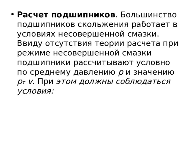 Расчет подшипников . Большинство подшипников скольжения работает в условиях несовершенной смазки. Ввиду отсутствия теории расчета при режиме несовершенной смазки подшипники рассчитывают условно по  среднему давлению р и значению р т  v . При этом должны соблюдаться условия: 