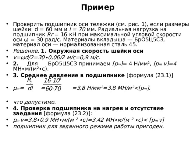 Пример Проверить подшипник оси тележки (см. рис. 1), если размеры шейки: d = 60 мм и l = 70 мм. Радиальная нагрузка на подшипник Rr = 16 кН при максимальной угловой скорости оси ω = 30 рад/с. Материалы вкладыша — БрО5Ц5СЗ, материал оси — нормализованная сталь 45. Решение. 1. Окружная скорость шейки оси v = ωd /2=30∙0,06/2 м/с=0,9 м/с. 2. Для БрО5Ц5СЗ принимаем [р m ] = 4 Н/мм ² , [ p m v ]=4 МН∙м/(м ² ∙с). 3. Среднее давление в подшипнике [формула (23.1)]  р m = = =3,8 Н/мм ² =3,8 МН/м ²  m ],  что допустимо. 4. Проверка подшипника на нагрев и отсутствие заедания [формула (23.2)]: р m v =3,8∙0,9 МН∙м/(м ² ∙с)=3,42 МН∙м/(м ² ∙с) p m v ] подшипник для заданного режима работы пригоден.  
