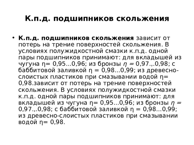 К.п.д. подшипников скольжения К.п.д. подшипников скольжения зависит от потерь на трение поверхностей скольжения. В условиях полужидкостной смазки к.п.д. одной пары подшипников принимают: для вкладышей из чугуна η= 0,95...0,96; из бронзы η = 0,97.,.0,98; с баббитовой заливкой η = 0,98...0,99; из древесно-слоистых пластиков при смазывании водой η= 0,98.зависит от потерь на трение поверхностей скольжения. В условиях полужидкостной смазки к.п.д. одной пары подшипников принимают: для вкладышей из чугуна η= 0,95...0,96; из бронзы η = 0,97.,.0,98; с баббитовой заливкой η = 0,98...0,99; из древесно-слоистых пластиков при смазывании водой η= 0,98. 