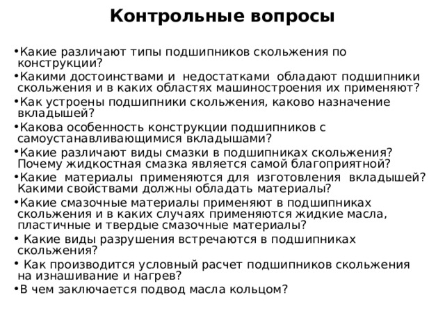 Контрольные вопросы   Какие различают типы подшипников скольжения по конструкции? Какими достоинствами и недостатками обладают подшипники скольжения и в каких областях машиностроения их применяют? Как устроены подшипники скольжения, каково назначение вкладышей? Какова особенность конструкции подшипников с самоустанавливающимися вкладышами? Какие различают виды смазки в подшипниках скольжения? Почему жидкостная смазка является самой благоприятной? Какие материалы применяются для изготовления вкладышей? Какими свойствами должны обладать материалы? Какие смазочные материалы применяют в подшипниках скольжения и в каких случаях применяются жидкие масла, пластичные и твердые смазочные материалы?  Какие виды разрушения встречаются в подшипниках скольжения?  Как производится условный расчет подшипников скольжения на изнашивание и нагрев? В чем заключается подвод масла кольцом? 