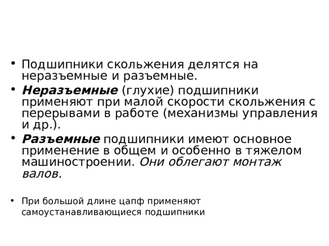 Подшипники скольжения делятся на неразъемные и разъемные. Неразъемные (глухие) подшипники применяют при малой скорости скольжения с перерывами в работе (механизмы управления и др.). Разъемные подшипники имеют основное применение в общем и особенно в тяжелом машиностроении. Они облегают монтаж валов. При большой длине цапф применяют самоустанавливающиеся подшипники  