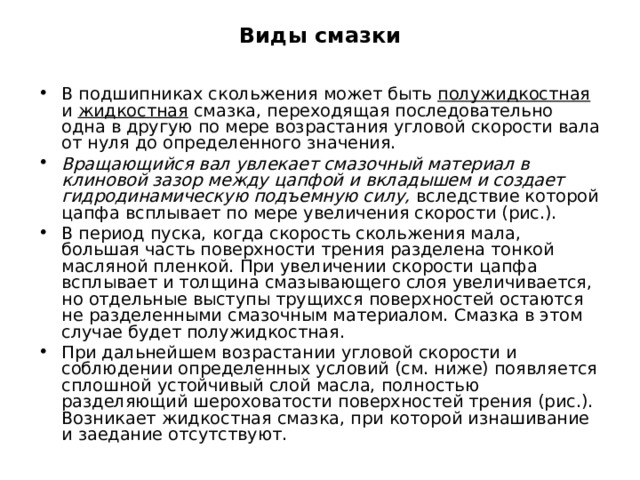 Виды смазки В подшипниках скольжения может быть полужидкостная и жидкостная смазка, переходящая последовательно одна в другую по мере возрастания угловой скорости вала от нуля до определенного значения. Вращающийся вал увлекает смазочный материал в клиновой зазор между цапфой и вкладышем и создает гидродинамическую подъемную силу, вследствие которой цапфа всплывает по мере увеличения скорости (рис.). В период пуска, когда скорость скольжения мала, большая часть поверхности трения разделена тонкой масляной пленкой. При увеличении скорости цапфа всплывает и толщина смазывающего слоя увеличивается, но отдельные выступы трущихся поверхностей остаются не разделенными смазочным материалом. Смазка в этом случае будет полужидкостная. При дальнейшем возрастании угловой скорости и соблюдении определенных условий (см. ниже) появляется сплошной устойчивый слой масла, полностью разделяющий шероховатости поверхностей трения (рис.). Возникает жидкостная смазка, при которой изнашивание и заедание отсутствуют. 