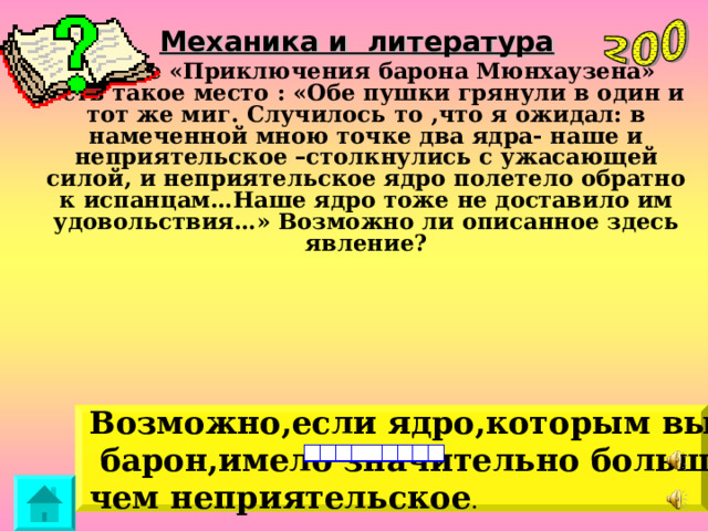 Механика и литература В книге «Приключения барона Мюнхаузена» есть такое место : «Обе пушки грянули в один и тот же миг. Случилось то ,что я ожидал: в намеченной мною точке два ядра- наше и неприятельское –столкнулись с ужасающей силой, и неприятельское ядро полетело обратно к испанцам…Наше ядро тоже не доставило им удовольствия…» Возможно ли описанное здесь явление? Возможно,если ядро,которым выстрелил  барон,имело значительно большую массу, чем неприятельское . 