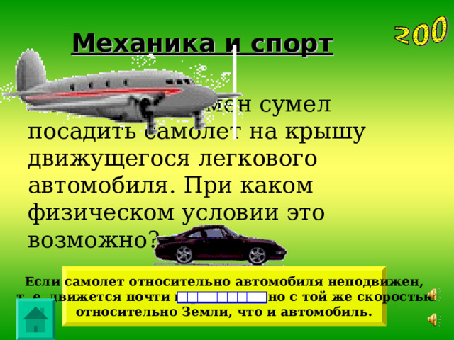 Механика и спорт Летчик-спортсмен сумел посадить самолет на крышу движущегося легкового автомобиля. При каком физическом условии это возможно? Если самолет относительно автомобиля неподвижен,  т. е. движется почти горизонтально с той же скоростью относительно Земли, что и автомобиль. 