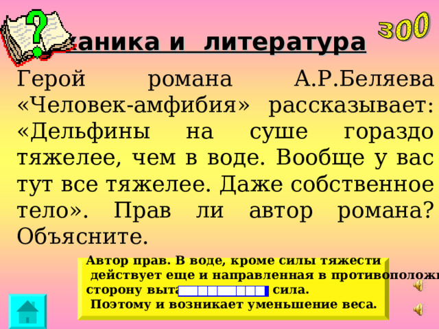 Механика и литература Герой романа А.Р.Беляева «Человек-амфибия» рассказывает: «Дельфины на суше гораздо тяжелее, чем в воде. Вообще у вас тут все тяжелее. Даже собственное тело». Прав ли автор романа? Объясните. Автор прав. В воде, кроме силы тяжести  действует еще и направленная в противоположную сторону выталкивающая сила.  Поэтому и возникает уменьшение веса. 