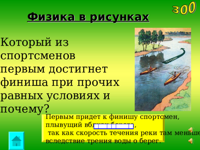 Физика в рисунках Который из спортсменов первым достигнет финиша при прочих равных условиях и почему? Первым придет  к финишу спортсмен, плывущий вблизи берега,  так как скорость течения реки там меньше вследствие трения  воды о берег . 