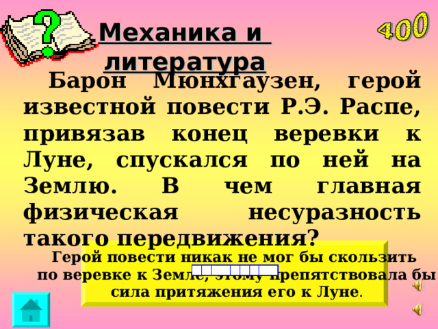 Механика и литература  Барон Мюнхгаузен, герой известной повести Р.Э. Распе, привязав конец веревки к Луне, спускался по ней на Землю. В чем главная физическая несуразность такого передвижения? Герой  повести никак не мог бы скользить  по веревке к Земле, этому препятствовала бы  сила притяжения его к  Луне . 