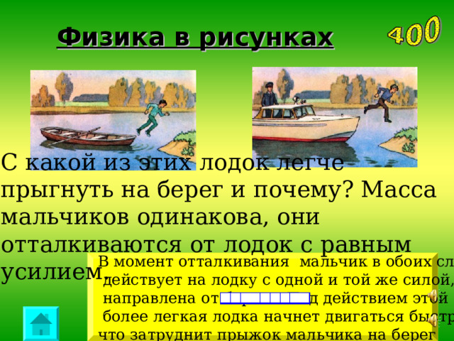 Физика в рисунках С какой из этих  лодок легче прыгнуть на берег и почему? Масса мальчиков одинакова, они отталкиваются от лодок с равным усилием. В момент отталкивания мальчик в обоих случаях  действует на лодку с одной и той же силой, которая  направлена от берега. Под действием этой силы  более легкая лодка начнет двигаться быстрее, что затруднит прыжок мальчика на берег 