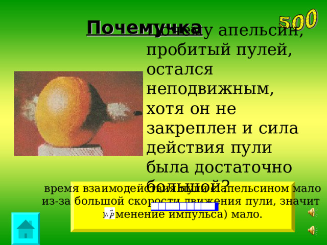 Почемучка Почему апельсин, пробитый пулей, остался неподвижным, хотя он не закреплен и сила действия пули была достаточно большой? время взаимодействия пули с апельсином мало  из-за большой скорости движения пули, значит  изменение импульса) мало. 