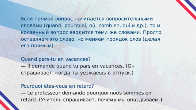 Если прямой вопрос начинается вопросительными словами (quand, pourquoi, où, combien, qui и др.), то и косвенный вопрос вводится теми же словами. Просто оставляем это слово, но меняем порядок слов (делая его прямым) Quand pars-tu en vacances? — Il demande quand tu pars en vacances. (Он спрашивает, когда ты уезжаешь в отпуск.) Pourquoi êtes-vous en retard? — Le professeur demande pourquoi nous sommes en retard. (Учитель спрашивает, почему мы опаздываем.) 