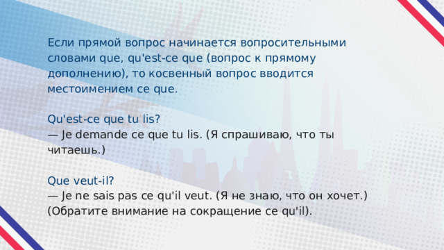 Если прямой вопрос начинается вопросительными словами que, qu'est-ce que (вопрос к прямому дополнению), то косвенный вопрос вводится местоимением ce que. Qu'est-ce que tu lis? — Je demande ce que tu lis. (Я спрашиваю, что ты читаешь.) Que veut-il? — Je ne sais pas ce qu'il veut. (Я не знаю, что он хочет.) (Обратите внимание на сокращение ce qu'il). 