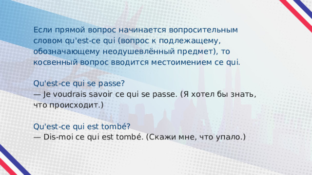 Если прямой вопрос начинается вопросительным словом qu'est-ce qui (вопрос к подлежащему, обозначающему неодушевлённый предмет), то косвенный вопрос вводится местоимением ce qui. Qu'est-ce qui se passe? — Je voudrais savoir ce qui se passe. (Я хотел бы знать, что происходит.) Qu'est-ce qui est tombé? — Dis-moi ce qui est tombé. (Скажи мне, что упало.) 