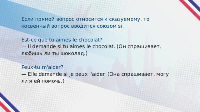 Если прямой вопрос относится к сказуемому, то косвенный вопрос вводится союзом si. Est-ce que tu aimes le chocolat? — Il demande si tu aimes le chocolat. (Он спрашивает, любишь ли ты шоколад.) Peux-tu m'aider? — Elle demande si je peux l'aider. (Она спрашивает, могу ли я ей помочь.) 