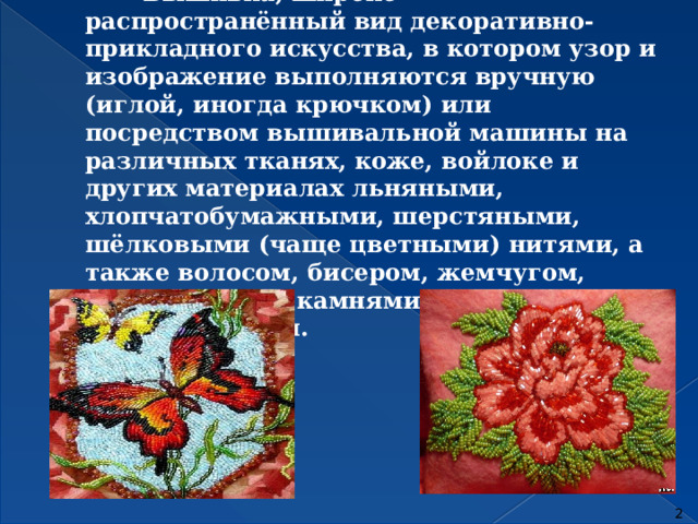  Вышивка, широко распространённый вид декоративно-прикладного искусства, в котором узор и изображение выполняются вручную (иглой, иногда крючком) или посредством вышивальной машины на различных тканях, коже, войлоке и других материалах льняными, хлопчатобумажными, шерстяными, шёлковыми (чаще цветными) нитями, а также волосом, бисером, жемчугом, драгоценными камнями, блёстками, монетами и т. п.  