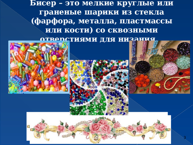 Бисер – это мелкие круглые или граненые шарики из стекла (фарфора, металла, пластмассы или кости) со сквозными отверстиями для низания.        