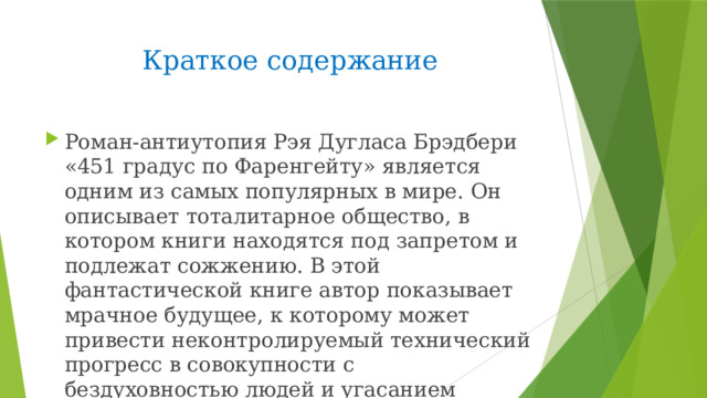 Краткое содержание Роман-антиутопия Рэя Дугласа Брэдбери «451 градус по Фаренгейту» является одним из самых популярных в мире. Он описывает тоталитарное общество, в котором книги находятся под запретом и подлежат сожжению. В этой фантастической книге автор показывает мрачное будущее, к которому может привести неконтролируемый технический прогресс в совокупности с бездуховностью людей и угасанием интереса к книгам. 