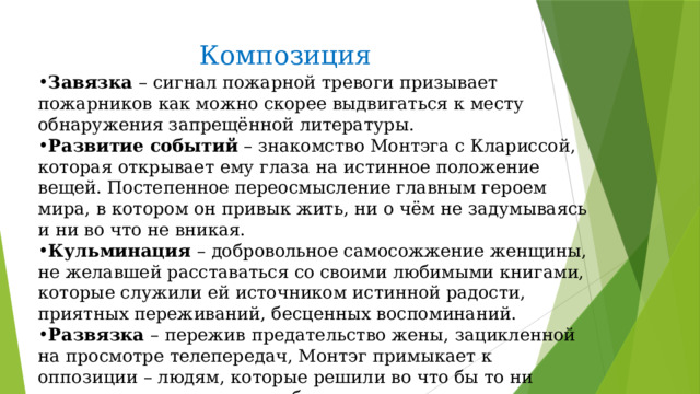 Композиция Завязка – сигнал пожарной тревоги призывает пожарников как можно скорее выдвигаться к месту обнаружения запрещённой литературы. Развитие событий – знакомство Монтэга с Клариссой, которая открывает ему глаза на истинное положение вещей. Постепенное переосмысление главным героем мира, в котором он привык жить, ни о чём не задумываясь и ни во что не вникая. Кульминация – добровольное самосожжение женщины, не желавшей расставаться со своими любимыми книгами, которые служили ей источником истинной радости, приятных переживаний, бесценных воспоминаний. Развязка – пережив предательство жены, зацикленной на просмотре телепередач, Монтэг примыкает к оппозиции – людям, которые решили во что бы то ни стало сохранить потомкам богатое литературное наследие. 