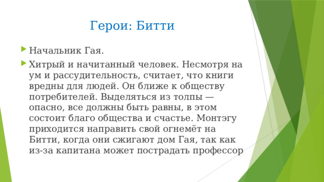 Герои: Битти  Начальник Гая. Хитрый и начитанный человек. Несмотря на ум и рассудительность, считает, что книги вредны для людей. Он ближе к обществу потребителей. Выделяться из толпы — опасно, все должны быть равны, в этом состоит благо общества и счастье. Монтэгу приходится направить свой огнемёт на Битти, когда они сжигают дом Гая, так как из-за капитана может пострадать профессор 