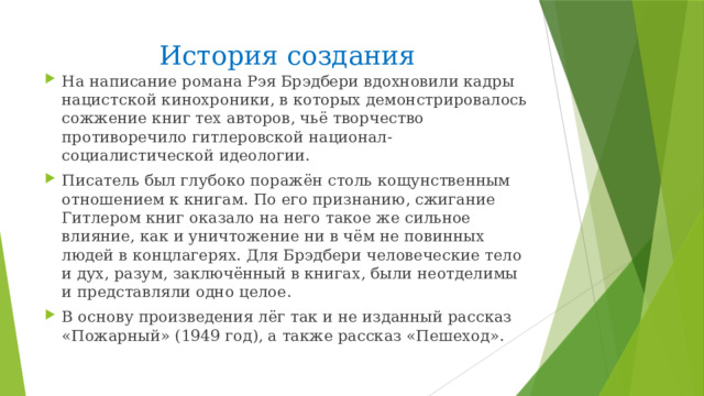 История создания На написание романа Рэя Брэдбери вдохновили кадры нацистской кинохроники, в которых демонстрировалось сожжение книг тех авторов, чьё творчество противоречило гитлеровской национал-социалистической идеологии. Писатель был глубоко поражён столь кощунственным отношением к книгам. По его признанию, сжигание Гитлером книг оказало на него такое же сильное влияние, как и уничтожение ни в чём не повинных людей в концлагерях. Для Брэдбери человеческие тело и дух, разум, заключённый в книгах, были неотделимы и представляли одно целое. В основу произведения лёг так и не изданный рассказ «Пожарный» (1949 год), а также рассказ «Пешеход». 