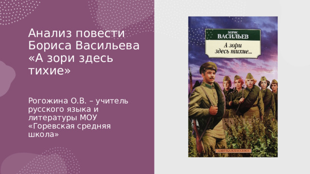Анализ повести Бориса Васильева «А зори здесь тихие»   Рогожина О.В. – учитель русского языка и литературы МОУ «Горевская средняя школа» 