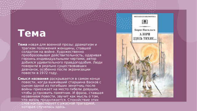 Тема   Тема новая для военной прозы: драматизм и трагизм положения женщины, ставшей солдатом на войне. Художественно преобразовывая действительность, одаривая героинь индивидуальными чертами, автор добился удивительного правдоподобия. Люди поверили в реально существовавших девчонок, особенно после экранизации повести в 1972 году. Смысл названия раскрывается в самом конце повести, когда выживший старшина Васков с сыном одной из погибших зенитчиц после войны приезжает на место гибели девушек, чтобы установить памятник. И фраза, ставшая названием повести, звучит как мысль о том, что жизнь продолжается. Спокойствие этих слов контрастирует с ужасной трагедией, которая случилась здесь. 