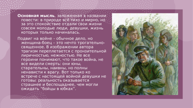 Основная мысль , заложенная в названии повести: в природе всё тихо и мирно, но за это спокойствие отдали свои жизни совсем молодые люди, девушки, жизнь которых только начиналась. Подвиг на войне – обычное дело, но женщина-боец – это нечто трогательно-священное. В изображении автора трагизм переплетается с пронзительной лиричностью, нежностью. Не все героини понимают, что такое война, не все видели смерть: они юны, старательны, наивны, но полны ненависти к врагу. Вот только ко встрече с настоящей войной девушки не готовы: реальность оказывается страшнее и беспощаднее, чем могли ожидать “бойцы в юбках”. 