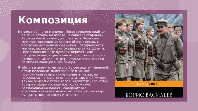 Композиция   В повести 14 глав и эпилог. Повествование ведётся от лица автора, но взгляд на события старшины Васкова очень важен для писателя. Через его, мужское, восприятие даются образы нежных, трогательных девушек-зенитчиц, раскрываются мотивы, по которым они оказываются на фронте. Повествование чередуется с лирическими отступлениями, отрывками из детства героев, из воспоминаний разных лет, которые всплывают в памяти командира и его бойцов. Чтобы познакомить читателей с очередной героиней, автор переносит действие в её прошлое, прокручивая самые яркие моменты из жизни персонажа – его детства, начала взрослой жизни. Так мы узнаём о семье героя, характере, событиях, которые сформировали взгляд на жизнь. Композиционно повесть содержит все классические компоненты: экспозицию, завязку, кульминацию, развязку и эпилог. 