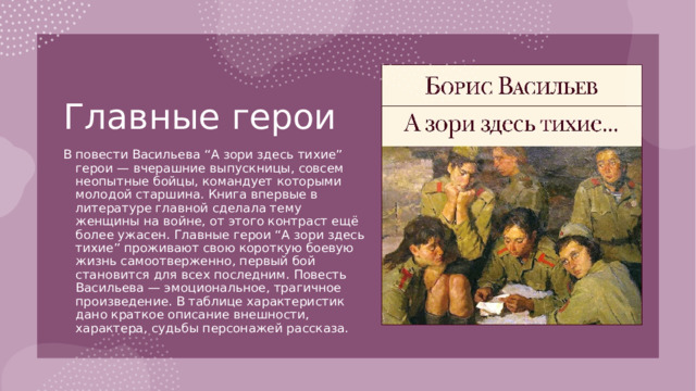 Главные герои   В повести Васильева “А зори здесь тихие” герои — вчерашние выпускницы, совсем неопытные бойцы, командует которыми молодой старшина. Книга впервые в литературе главной сделала тему женщины на войне, от этого контраст ещё более ужасен. Главные герои “А зори здесь тихие” проживают свою короткую боевую жизнь самоотверженно, первый бой становится для всех последним. Повесть Васильева — эмоциональное, трагичное произведение. В таблице характеристик дано краткое описание внешности, характера, судьбы персонажей рассказа. 