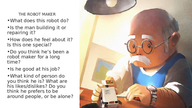   THE ROBOT MAKER   What does this robot do? Is the man building it or repairing it? How does he feel about it? Is this one special? Do you think he’s been a robot maker for a long time? Is he good at his job? What kind of person do you think he is? What are his likes/dislikes? Do you think he prefers to be around people, or be alone? 