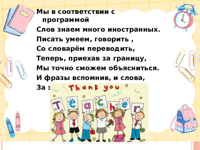Мы в соответствии с программой Слов знаем много иностранных. Писать умеем, говорить , Со словарём переводить, Теперь, приехав за границу, Мы точно сможем объясниться. И фразы вспомнив, и слова, За это всё — спасибо вам! .  
