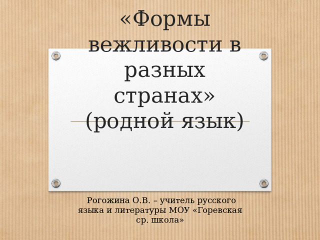       «Формы вежливости в разных странах»  (родной язык)      Рогожина О.В. – учитель русского языка и литературы МОУ «Горевская ср. школа» 