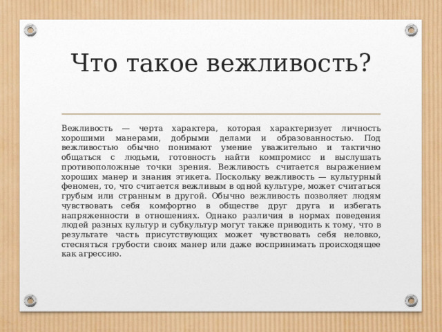 Что такое вежливость?   Вежливость — черта характера, которая характеризует личность хорошими манерами, добрыми делами и образованностью. Под вежливостью обычно понимают умение уважительно и тактично общаться с людьми, готовность найти компромисс и выслушать противоположные точки зрения. Вежливость считается выражением хороших манер и знания этикета. Поскольку вежливость — культурный феномен, то, что считается вежливым в одной культуре, может считаться грубым или странным в другой. Обычно вежливость позволяет людям чувствовать себя комфортно в обществе друг друга и избегать напряженности в отношениях. Однако различия в нормах поведения людей разных культур и субкультур могут также приводить к тому, что в результате часть присутствующих может чувствовать себя неловко, стесняться грубости своих манер или даже воспринимать происходящее как агрессию. 