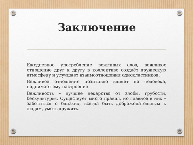 Заключение   Ежедневное употребление вежливых слов, вежливое отношение друг к другу в коллективе создаёт дружескую атмосферу и улучшает взаимоотношения одноклассников. Вежливое отношение позитивно влияет на человека, поднимает ему настроение. Вежливость – лучшее лекарство от злобы, грубости, бескультурья. Существует много правил, но главное в них – заботиться о близких, всегда быть доброжелательным к людям, уметь дружить. 