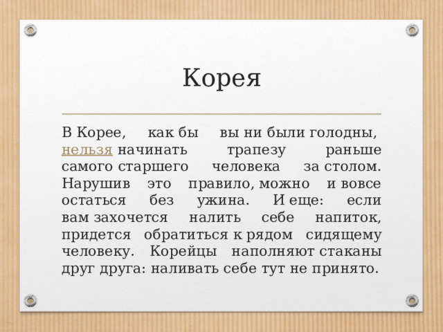 Корея В Корее, как бы вы ни были голодны,  нельзя  начинать трапезу раньше самого старшего человека за столом. Нарушив это правило, можно и вовсе остаться без ужина. И еще: если вам захочется налить себе напиток, придется обратиться к рядом сидящему человеку. Корейцы наполняют стаканы друг друга: наливать себе тут не принято. 