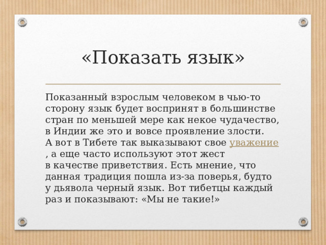 «Показать язык» Показанный взрослым человеком в чью-то сторону язык будет воспринят в большинстве стран по меньшей мере как некое чудачество, в Индии же это и вовсе проявление злости. А вот в Тибете так выказывают свое  уважение , а еще часто используют этот жест в качестве приветствия. Есть мнение, что данная традиция пошла из-за поверья, будто у дьявола черный язык. Вот тибетцы каждый раз и показывают: «Мы не такие!» 