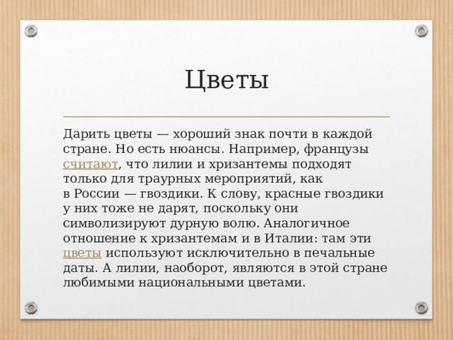 Цветы Дарить цветы — хороший знак почти в каждой стране. Но есть нюансы. Например, французы  считают , что лилии и хризантемы подходят только для траурных мероприятий, как в России — гвоздики. К слову, красные гвоздики у них тоже не дарят, поскольку они символизируют дурную волю. Аналогичное отношение к хризантемам и в Италии: там эти  цветы  используют исключительно в печальные даты. А лилии, наоборот, являются в этой стране любимыми национальными цветами. 