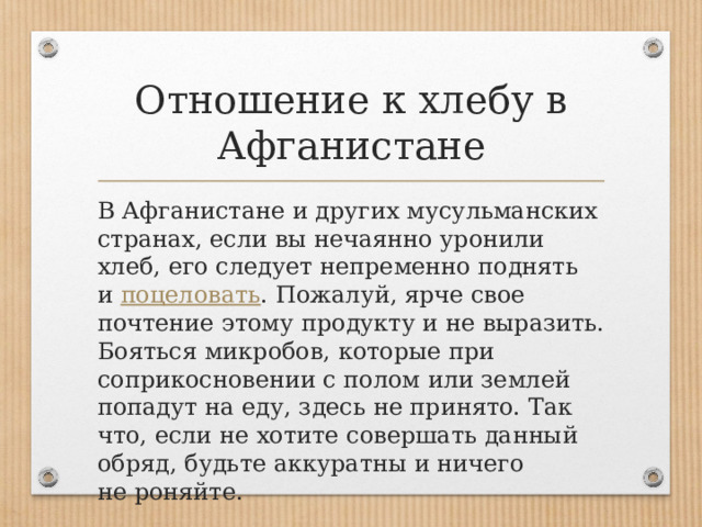 Отношение к хлебу в Афганистане В Афганистане и других мусульманских странах, если вы нечаянно уронили хлеб, его следует непременно поднять и  поцеловать . Пожалуй, ярче свое почтение этому продукту и не выразить. Бояться микробов, которые при соприкосновении с полом или землей попадут на еду, здесь не принято. Так что, если не хотите совершать данный обряд, будьте аккуратны и ничего не роняйте. 