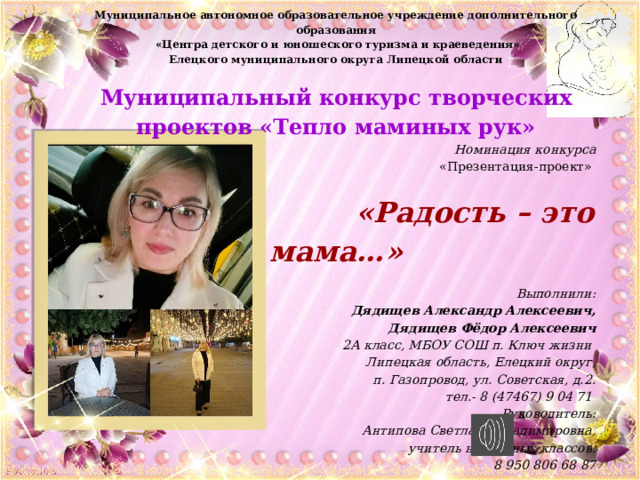 Муниципальное автономное образовательное учреждение дополнительного образования  «Центра детского и юношеского туризма и краеведения» Елецкого муниципального округа Липецкой области   Муниципальный конкурс творческих проектов «Тепло маминых рук»     Номинация конкурса «Презентация-проект»    «Радость – это мама…»     Выполнили: Дядищев Александр Алексеевич, Дядищев Фёдор Алексеевич 2А класс, МБОУ СОШ п. Ключ жизни Липецкая область, Елецкий округ,  п. Газопровод, ул. Советская, д.2. тел.- 8 (47467) 9 04 71 Руководитель: Антипова Светлана Владимировна, учитель начальных классов. 8 950 806 68 87  Елецкий округ - 2025   