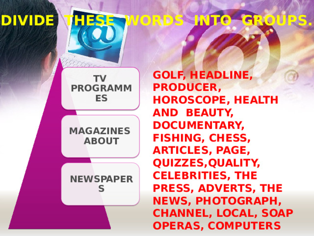 DIVIDE THESE WORDS INTO GROUPS. GOLF, HEADLINE, PRODUCER, HOROSCOPE, HEALTH AND BEAUTY, DOCUMENTARY, FISHING, CHESS, ARTICLES, PAGE, QUIZZES,QUALITY, CELEBRITIES, THE PRESS, ADVERTS, THE NEWS, PHOTOGRAPH, CHANNEL, LOCAL, SOAP OPERAS, COMPUTERS TV PROGRAMMES MAGAZINES ABOUT NEWSPAPERS  