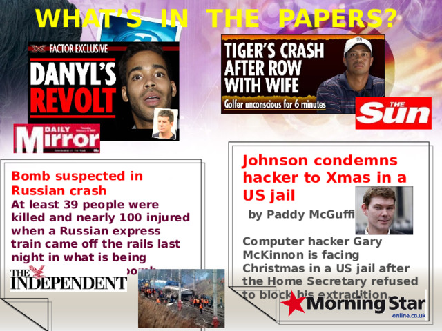 WHAT’S IN THE PAPERS? Johnson condemns hacker to Xmas in a US jail  by Paddy McGuffin  Computer hacker Gary McKinnon is facing Christmas in a US jail after the Home Secretary refused to block his extradition.  Bomb suspected in Russian crash At least 39 people were killed and nearly 100 injured when a Russian express train came off the rails last night in what is being investigated as a bomb attack . 