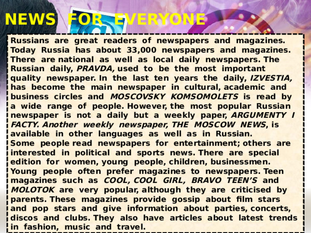 NEWS FOR EVERYONE Russians are great readers of newspapers and magazines. Today Russia has about 33,000 newspapers and magazines. There are national as well as local daily newspapers. The Russian daily, PRAVDA, used to be the most important quality newspaper. In the last ten years the daily, IZVESTIA, has become the main newspaper in cultural, academic and business circles and MOSCOVSKY KOMSOMOLETS is read by a wide range of people. However, the most popular Russian newspaper is not a daily but a weekly paper, ARGUMENTY I FACTY. Another weekly newspaper,  THE MOSCOW NEWS , is available in other languages as well as in Russian. Some people read newspapers for entertainment; others are interested in political and sports news. There are special edition for women, young people, children, businessmen. Young people often prefer magazines to newspapers. Teen magazines such as COOL, COOL GIRL, BRAVO TEEN’S and MOLOTOK are very popular, although they are criticised by parents. These magazines provide gossip about film stars and pop stars and give information about parties, concerts, discos and clubs. They also have articles about latest trends in fashion, music and travel. 