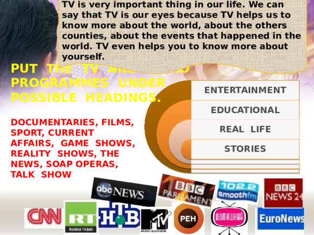 TV is very important thing in our life. We can say that TV is our eyes because TV helps us to know more about the world, about the others counties, about the events that happened in the world. TV even helps you to know more about yourself. PUT THE TV AND RADIO PROGRAMMES UNDER POSSIBLE HEADINGS. ENTERTAINMENT EDUCATIONAL DOCUMENTARIES, FILMS, SPORT, CURRENT AFFAIRS, GAME SHOWS, REALITY SHOWS, THE NEWS, SOAP OPERAS, TALK SHOW REAL LIFE STORIES 