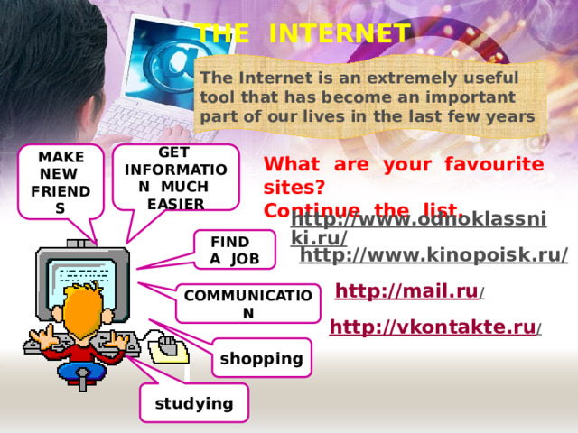 THE INTERNET The Internet is an extremely useful tool that has become an important part of our lives in the last few years MAKE NEW FRIENDS GET INFORMATION MUCH EASIER What are your favourite sites? Continue the list. http://www.odnoklassniki.ru/  FIND A JOB http://www.kinopoisk.ru/  http://mail.ru /  COMMUNICATION http://vkontakte.ru /  shopping studying 
