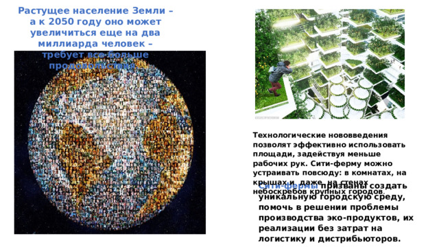 Растущее население Земли – а к 2050 году оно может увеличиться еще на два миллиарда человек – требует все больше продовольствия. Технологические нововведения позволят эффективно использовать площади, задействуя меньше рабочих рук. Сити-ферму можно устраивать повсюду: в комнатах, на крышах и даже на стенах небоскребов крупных городов . Сити-фермы призваны создать уникальную городскую среду, помочь в решении проблемы производства эко-продуктов, их реализации без затрат на логистику и дистрибьюторов. 