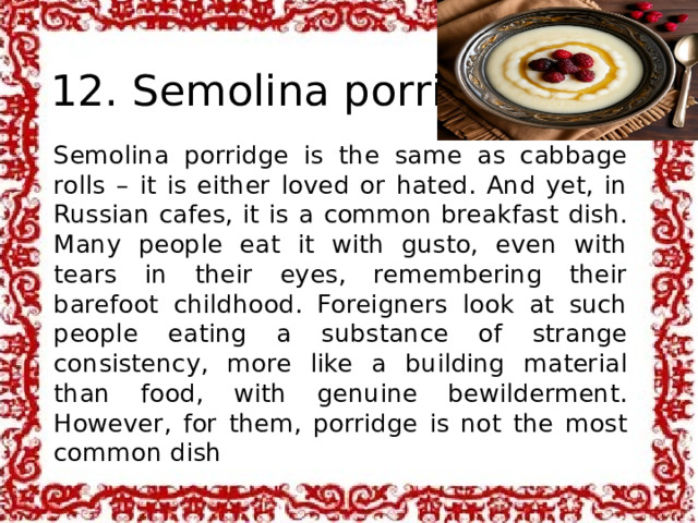  12. Semolina porridge Semolina porridge is the same as cabbage rolls – it is either loved or hated. And yet, in Russian cafes, it is a common breakfast dish. Many people eat it with gusto, even with tears in their eyes, remembering their barefoot childhood. Foreigners look at such people eating a substance of strange consistency, more like a building material than food, with genuine bewilderment. However, for them, porridge is not the most common dish 